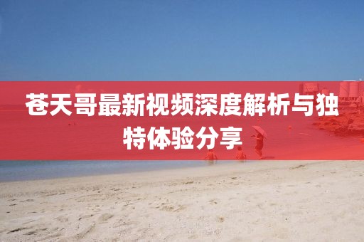 苍天哥最新视频深度解析与独特体验分享