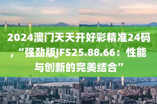 2024澳门天天开好彩精准24码,“强劲版JFS25.88.66：性能与创新的完美结合”