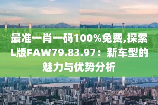 最准一肖一码100%免费,探索L版FAW79.83.97：新车型的魅力与优势分析