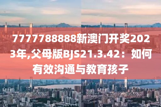 7777788888新澳门开奖2023年,父母版BJS21.3.42：如何有效沟通与教育孩子