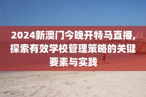 2024新澳门今晚开特马直播,探索有效学校管理策略的关键要素与实践