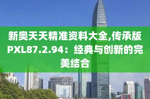 新奥天天精准资料大全,传承版PXL87.2.94：经典与创新的完美结合