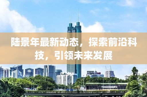 陆景年最新动态，探索前沿科技，引领未来发展