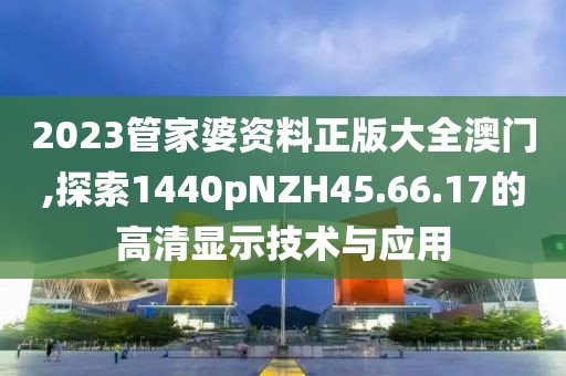 2023管家婆资料正版大全澳门,探索1440pNZH45.66.17的高清显示技术与应用