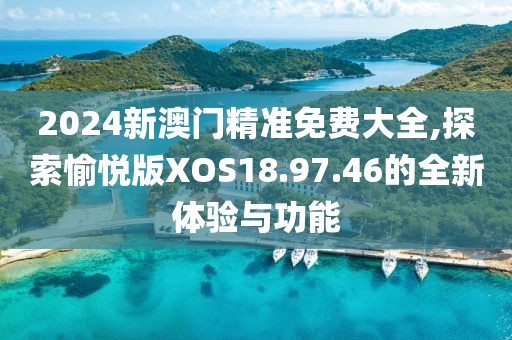 2024新澳门精准免费大全,探索愉悦版XOS18.97.46的全新体验与功能
