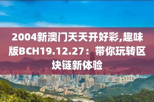 2004新澳门天天开好彩,趣味版BCH19.12.27：带你玩转区块链新体验