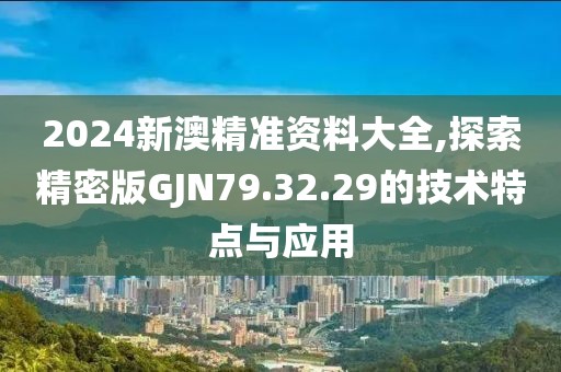 2024新澳精准资料大全,探索精密版GJN79.32.29的技术特点与应用