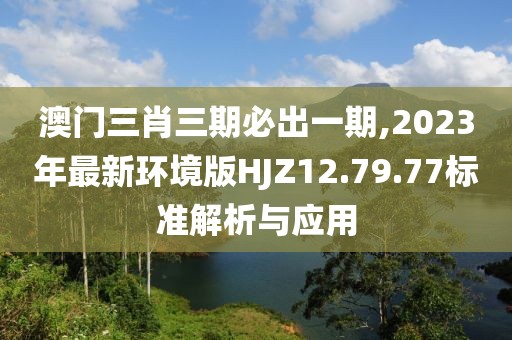 澳门三肖三期必出一期,2023年最新环境版HJZ12.79.77标准解析与应用