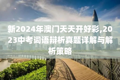 新2024年澳门天天开好彩,2023中考词语辩析真题详解与解析策略