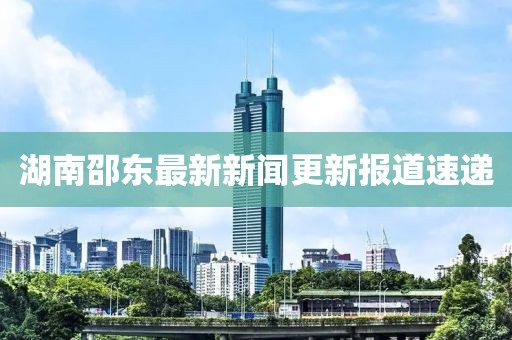 湖南邵东最新新闻更新报道速递
