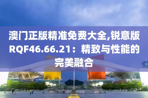 澳门正版精准免费大全,锐意版RQF46.66.21：精致与性能的完美融合