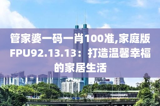 管家婆一码一肖100准,家庭版FPU92.13.13：打造温馨幸福的家居生活