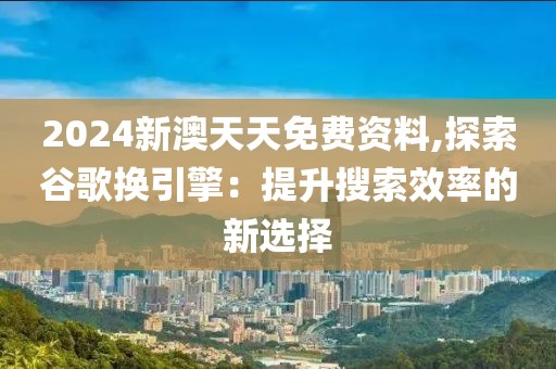 2024新澳天天免费资料,探索谷歌换引擎：提升搜索效率的新选择