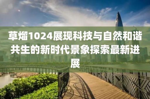 草熘1024展现科技与自然和谐共生的新时代景象探索最新进展