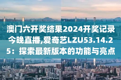 澳门六开奖结果2024开奖记录今晚直播,爱奇艺LZU53.14.25：探索最新版本的功能与亮点