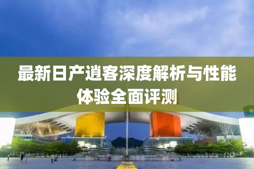 最新日产逍客深度解析与性能体验全面评测