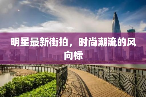 明星最新街拍，时尚潮流的风向标