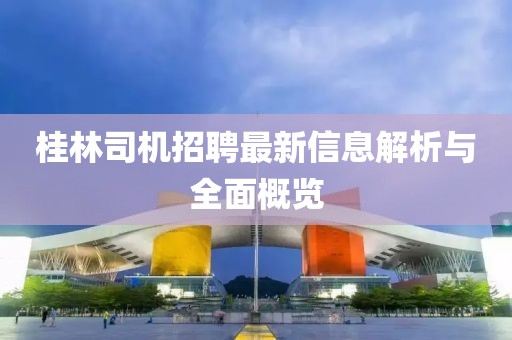 桂林司机招聘最新信息解析与全面概览