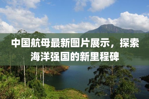 中国航母最新图片展示，探索海洋强国的新里程碑