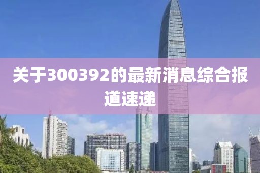 关于300392的最新消息综合报道速递