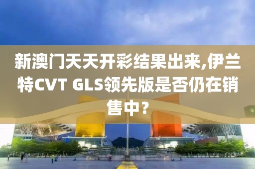 新澳门天天开彩结果出来,伊兰特CVT GLS领先版是否仍在销售中？