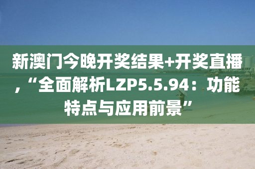 新澳门今晚开奖结果+开奖直播,“全面解析LZP5.5.94：功能特点与应用前景”