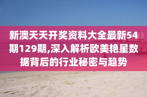 新澳天天开奖资料大全最新54期129期,深入解析欧美艳星数据背后的行业秘密与趋势