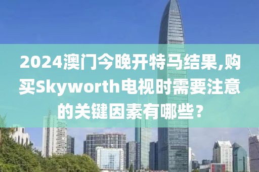 2024澳门今晚开特马结果,购买Skyworth电视时需要注意的关键因素有哪些？