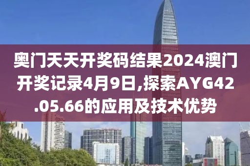 奥门天天开奖码结果2024澳门开奖记录4月9日,探索AYG42.05.66的应用及技术优势