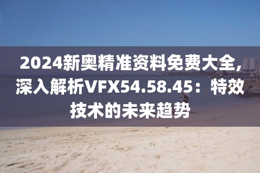 2024新奥精准资料免费大全,深入解析VFX54.58.45：特效技术的未来趋势