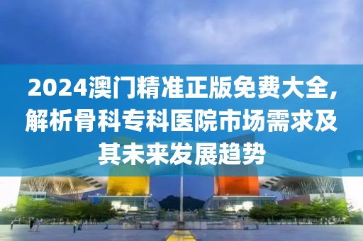 2024澳门精准正版免费大全,解析骨科专科医院市场需求及其未来发展趋势