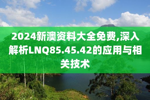 2024新澳资料大全免费,深入解析LNQ85.45.42的应用与相关技术