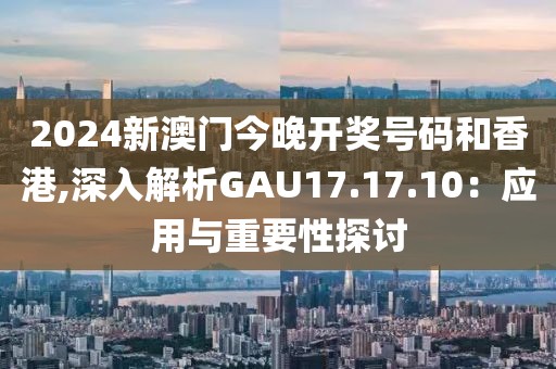 2024新澳门今晚开奖号码和香港,深入解析GAU17.17.10：应用与重要性探讨