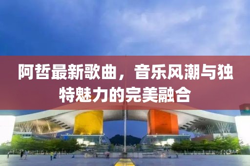 阿哲最新歌曲，音乐风潮与独特魅力的完美融合