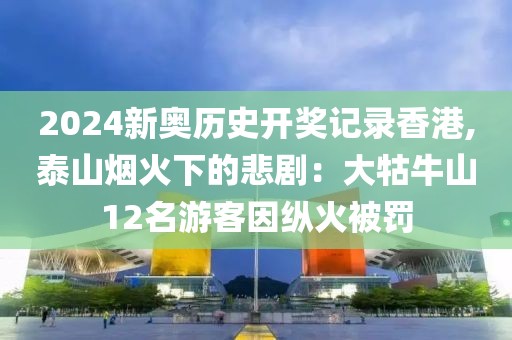 2024新奥历史开奖记录香港,泰山烟火下的悲剧：大牯牛山12名游客因纵火被罚