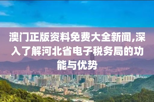 澳门正版资料免费大全新闻,深入了解河北省电子税务局的功能与优势