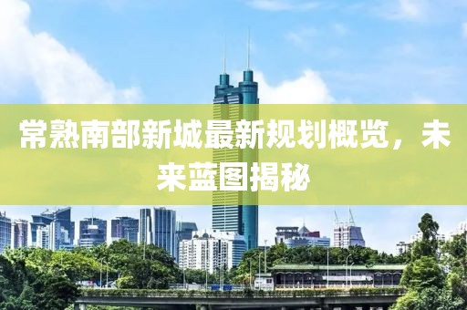 常熟南部新城最新规划概览，未来蓝图揭秘