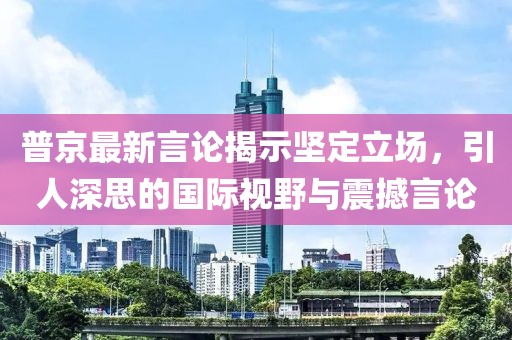 普京最新言论揭示坚定立场，引人深思的国际视野与震撼言论