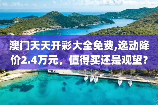 澳门天天开彩大全免费,逸动降价2.4万元，值得买还是观望？