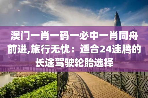 澳门一肖一码一必中一肖同舟前进,旅行无忧：适合24速腾的长途驾驶轮胎选择