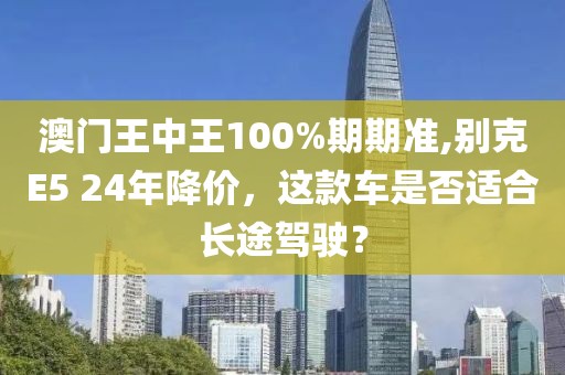 澳门王中王100%期期准,别克E5 24年降价，这款车是否适合长途驾驶？