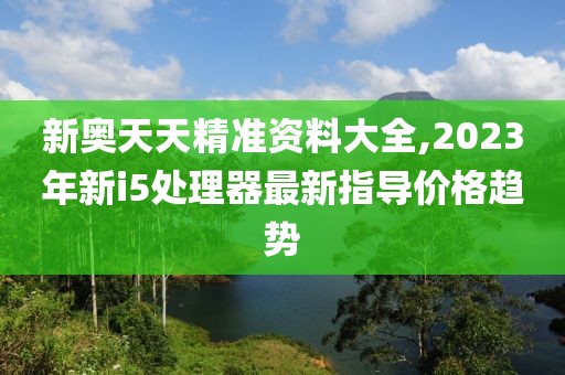 新奥天天精准资料大全,2023年新i5处理器最新指导价格趋势