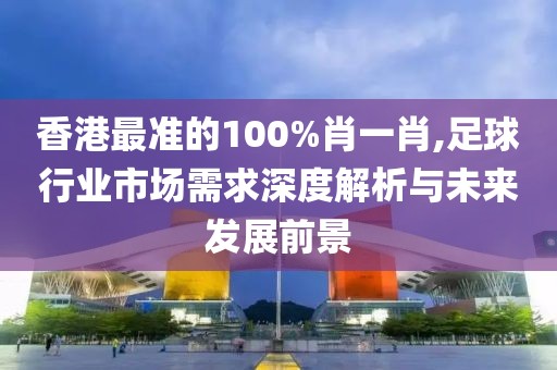 香港最准的100%肖一肖,足球行业市场需求深度解析与未来发展前景