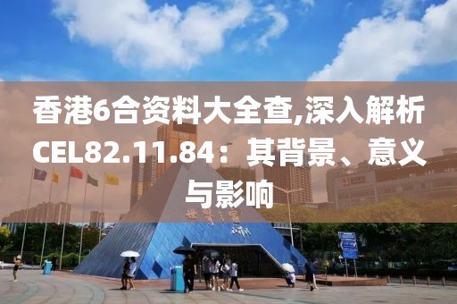 香港6合资料大全查,深入解析CEL82.11.84：其背景、意义与影响