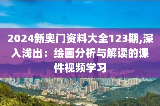 2024新奥门资料大全123期,深入浅出：绘画分析与解读的课件视频学习