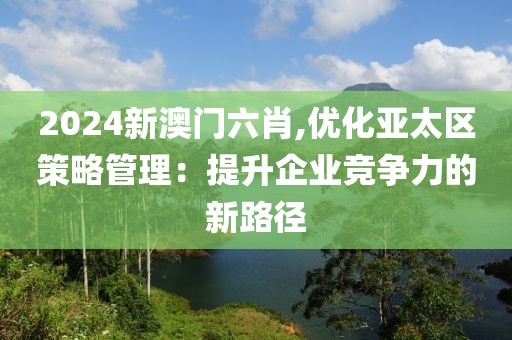2024新澳门六肖,优化亚太区策略管理：提升企业竞争力的新路径