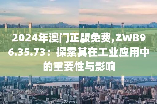 2024年澳门正版免费,ZWB96.35.73：探索其在工业应用中的重要性与影响