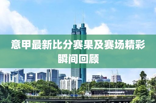 意甲最新比分赛果及赛场精彩瞬间回顾