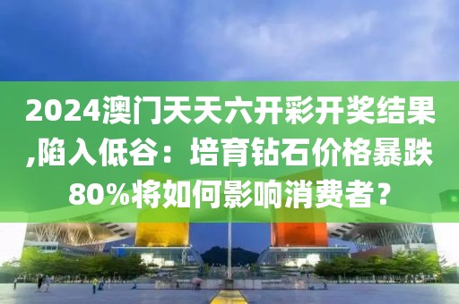 2024澳门天天六开彩开奖结果,陷入低谷：培育钻石价格暴跌80%将如何影响消费者？