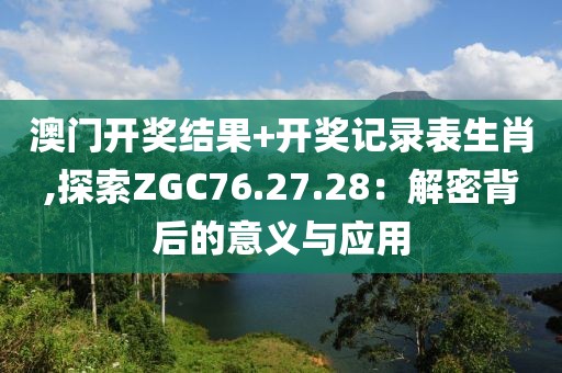 澳门开奖结果+开奖记录表生肖,探索ZGC76.27.28：解密背后的意义与应用